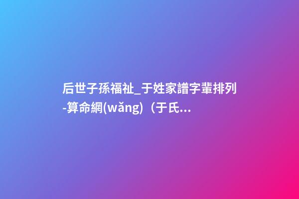 后世子孫福祉_于姓家譜字輩排列-算命網(wǎng)（于氏家譜字輩大全 世代子孫賢）